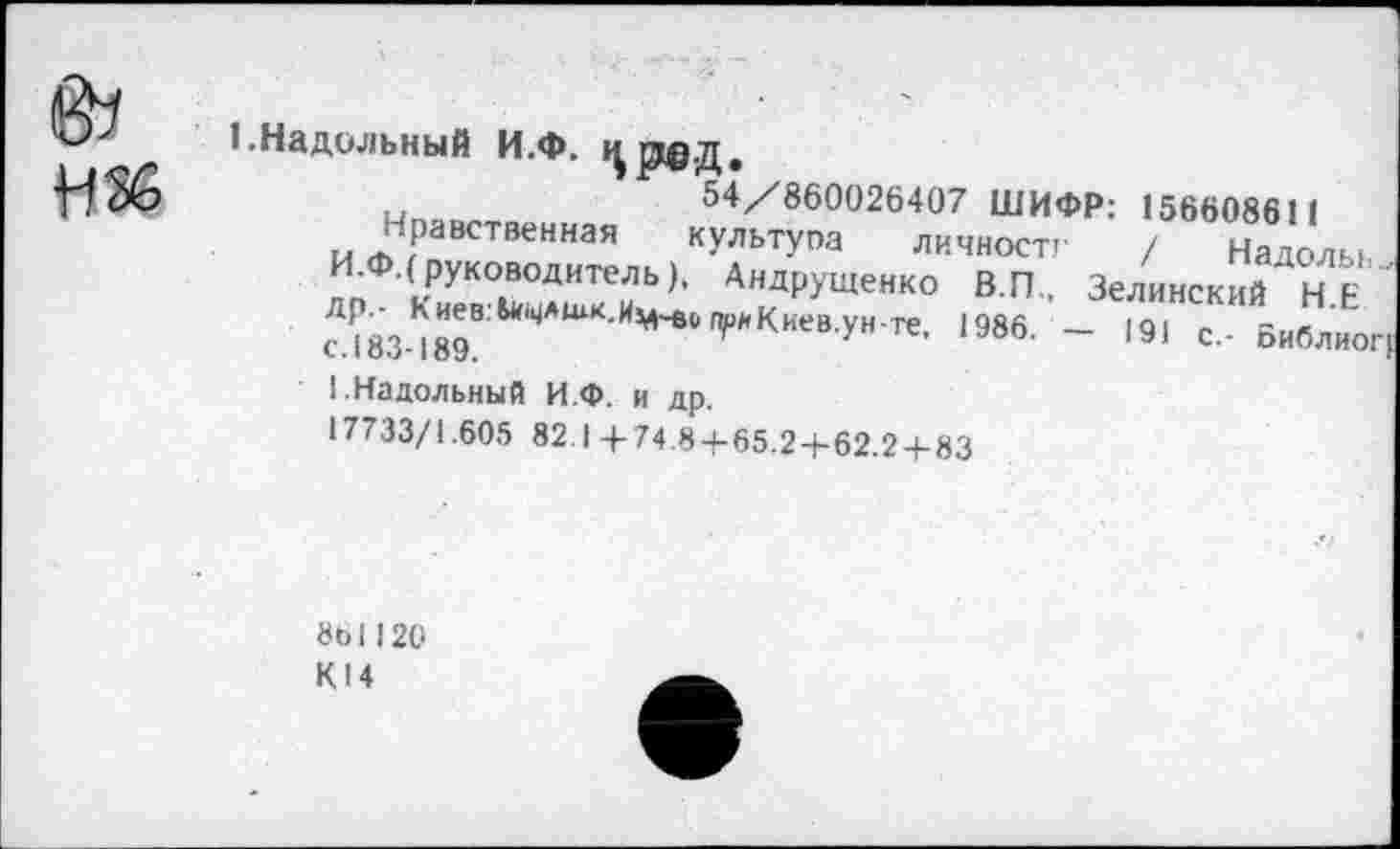 ﻿@7
Н36
1.Надильный И.Ф. црд.д,
54/860026407 ШИФР: 156608611
Чувственная культуоа личностг / Надолы. И.Ф.( руководитель), Андрущенко В.П., Зелинский НЕ ??83-*89В ЦАЦ1К-И^^КкевУн-те- 1986- ~ '91 с.- Библио:
1-Надольный И.Ф. и др.
17733/1.605 821+74.8 + 65.2 + 62.2 + 83
8Ы120
К14